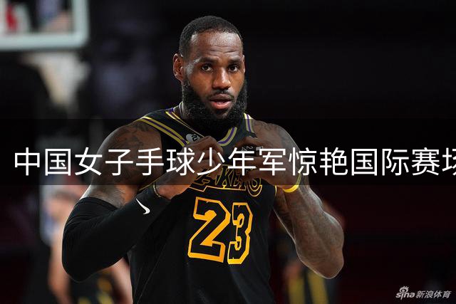 中国女子手球少年军惊艳国际赛场 新星张朔颜闪耀世青赛
