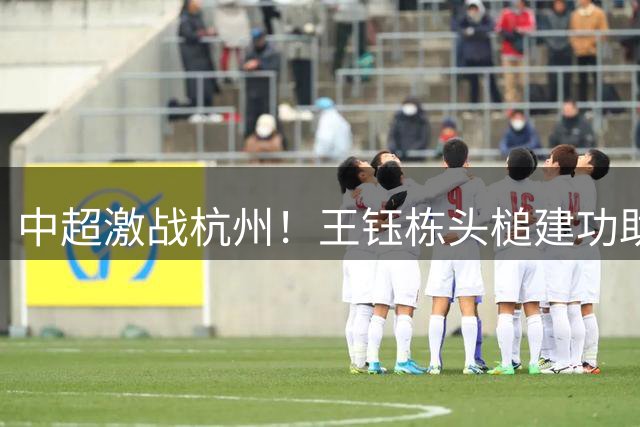 中超激战杭州！王钰栋头槌建功助浙江半场领先大连英博