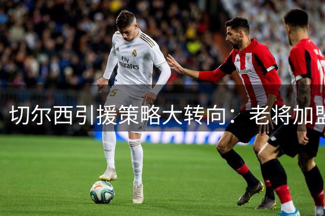 切尔西引援策略大转向：老将加盟+天价留人双线并行