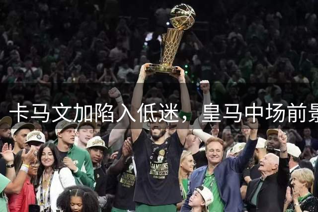 卡马文加陷入低迷，皇马中场前景堪忧