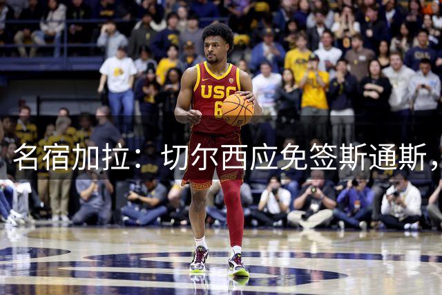 名宿加拉：切尔西应免签斯通斯，他经验丰富可以帮助年轻球员成长