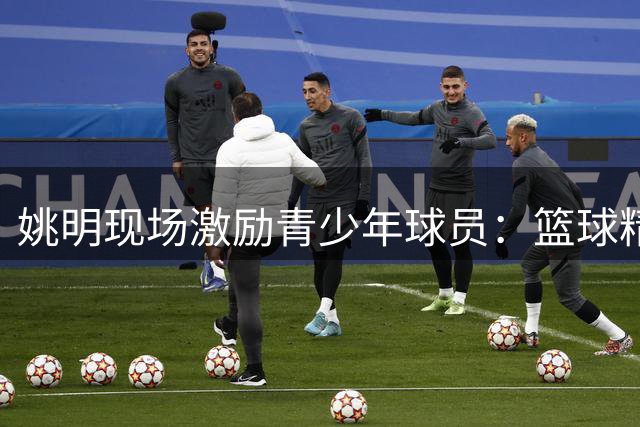 姚明现场激励青少年球员：篮球精神在赛场内外闪耀