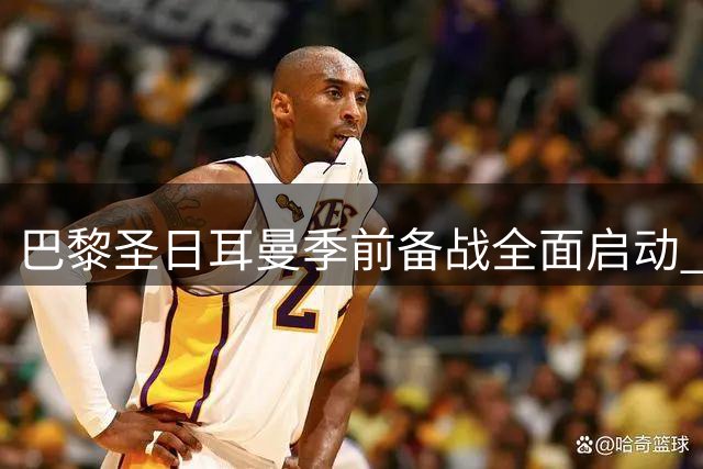 巴黎圣日耳曼季前备战全面启动 将迎战曼联等豪门检验阵容