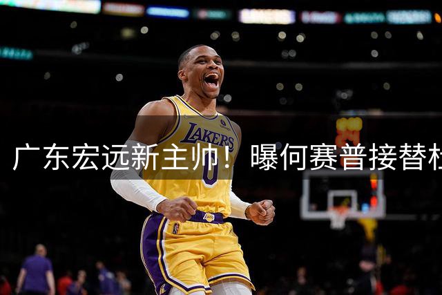 广东宏远新主帅！曝何赛普接替杜锋，目标冲击前四