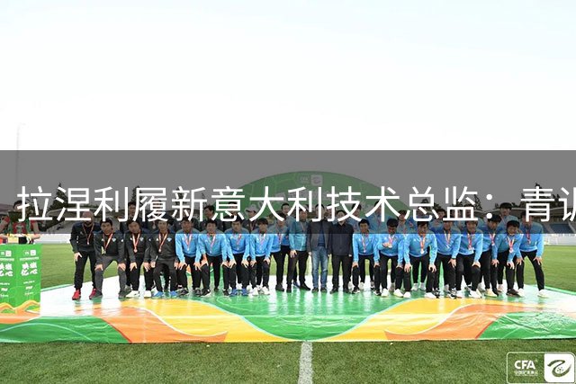 拉涅利履新意大利技术总监：青训改革与国家队复兴成首要任务