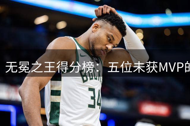 无冕之王得分榜：五位未获MVP的得分机器排名揭晓