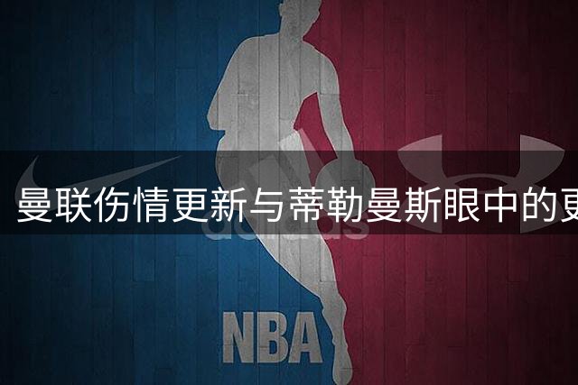曼联伤情更新与蒂勒曼斯眼中的更衣室实况