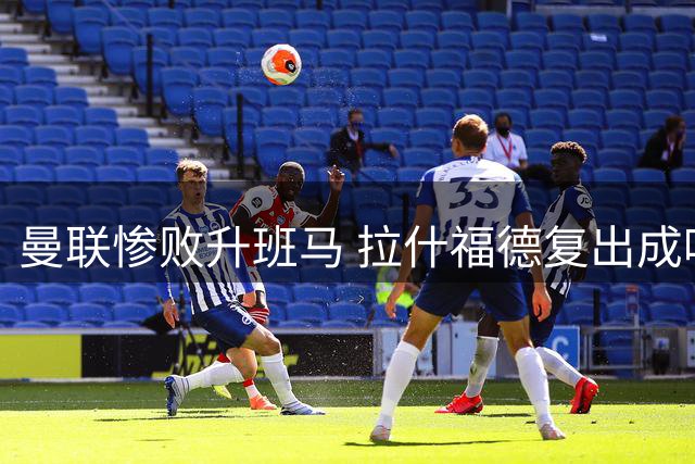 曼联惨败升班马 拉什福德复出成唯一亮点