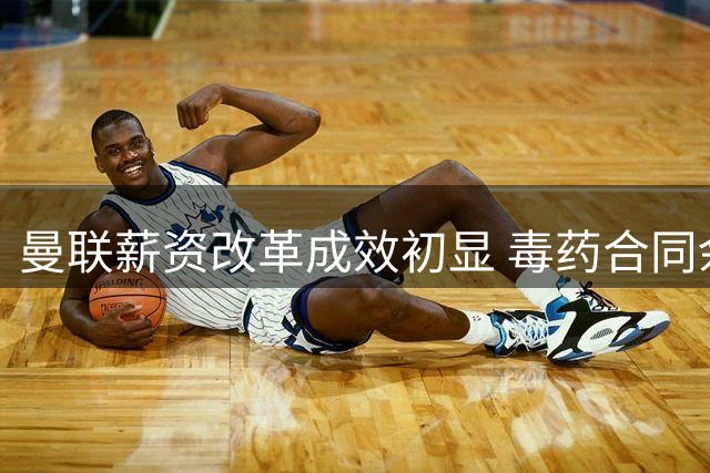 曼联薪资改革成效初显 毒药合同余波仍困扰转会市场