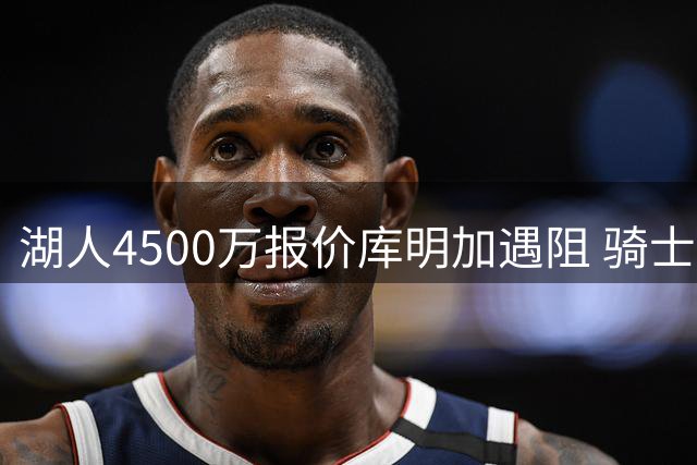 湖人4500万报价库明加遇阻 骑士加入竞争恐推高价码