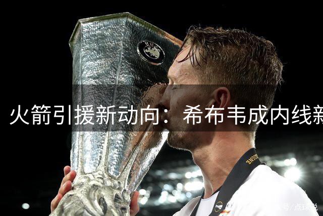 火箭引援新动向：希布韦成内线新希望，德罗赞无缘休城
