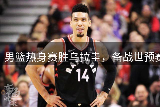 男篮热身赛胜乌拉圭，备战世预赛现信心