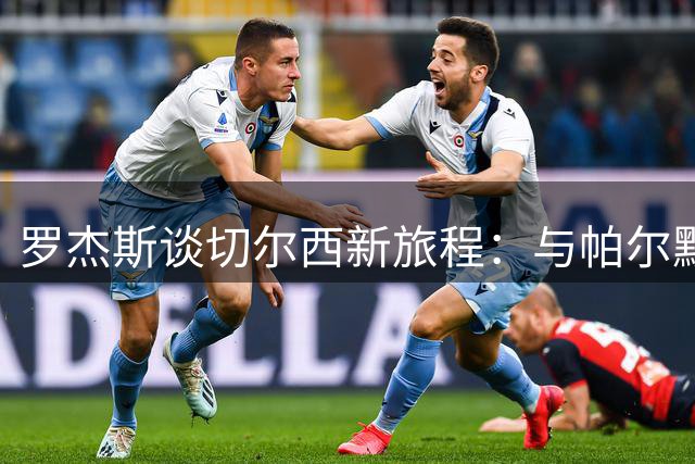 罗杰斯谈切尔西新旅程：与帕尔默完美互补 渴望证明质疑者错误