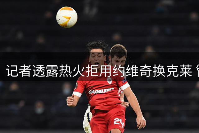 记者透露热火拒用约维奇换克莱 管理层重视新秀培养
