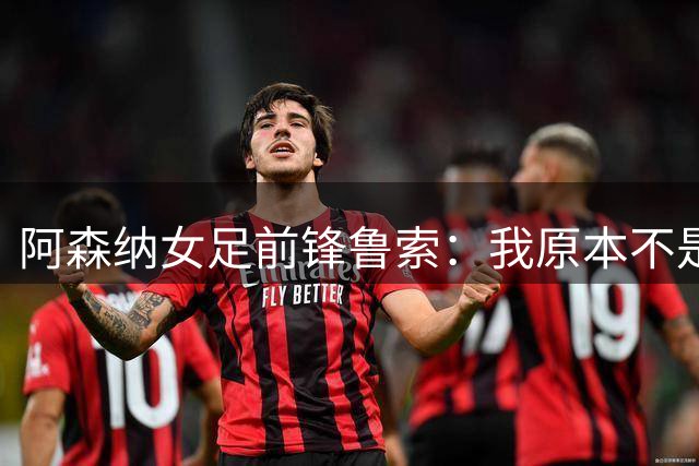 阿森纳女足前锋鲁索：我原本不是枪迷，转会后也开始支持他们男足